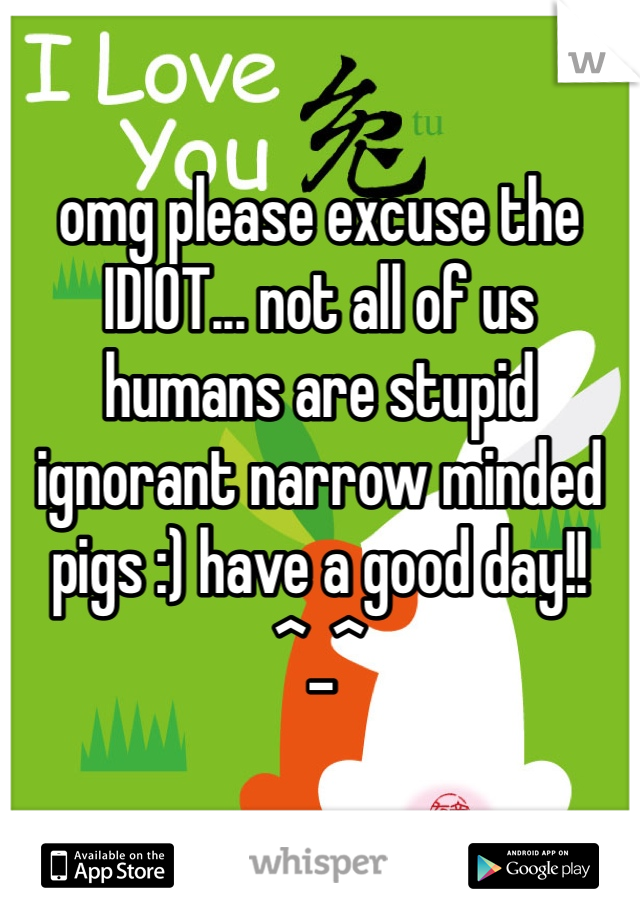 omg please excuse the IDIOT... not all of us humans are stupid ignorant narrow minded pigs :) have a good day!! ^_^ 