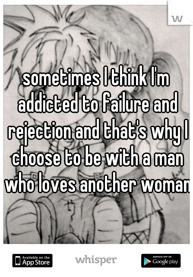 sometimes I think I'm addicted to failure and rejection and that's why I choose to be with a man who loves another woman