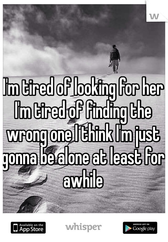 I'm tired of looking for her I'm tired of finding the wrong one I think I'm just gonna be alone at least for awhile