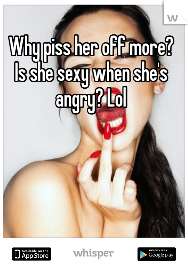 Why piss her off more?
Is she sexy when she's angry? Lol