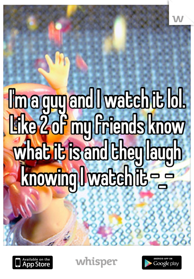 I'm a guy and I watch it lol. Like 2 of my friends know what it is and they laugh knowing I watch it -_-