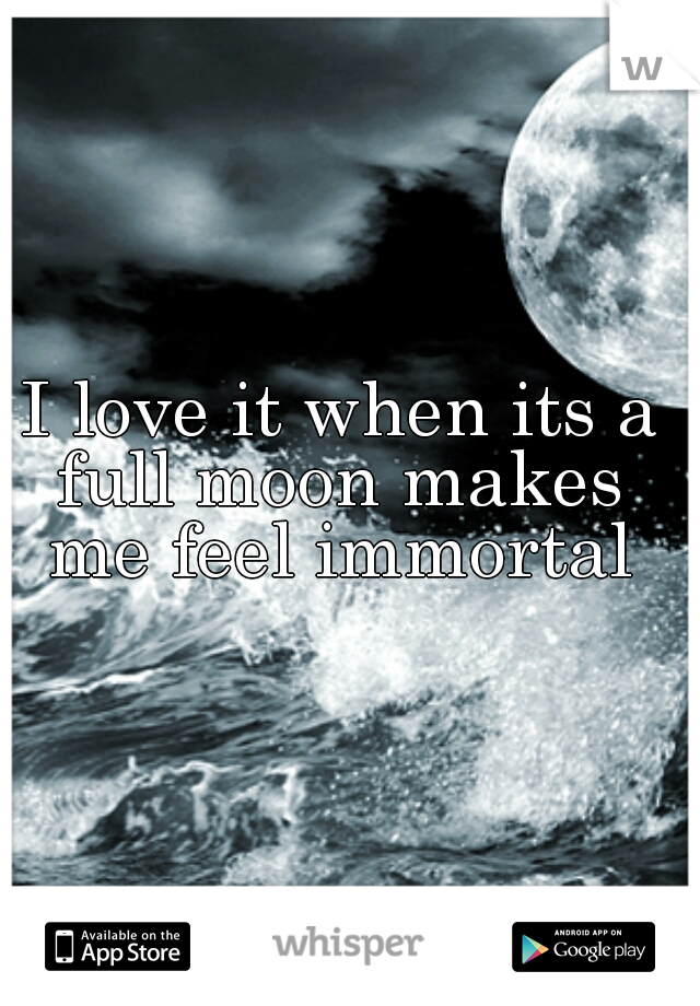 I love it when its a full moon makes  me feel immortal 