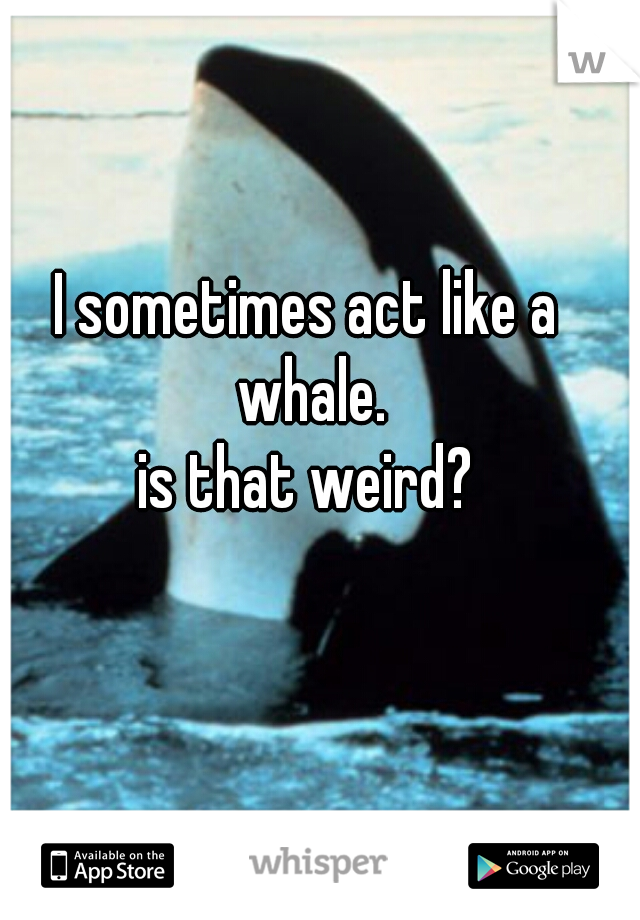 I sometimes act like a whale.
is that weird?