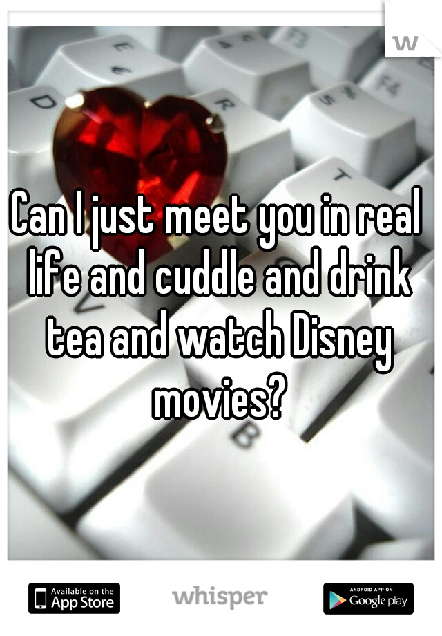 Can I just meet you in real life and cuddle and drink tea and watch Disney movies?