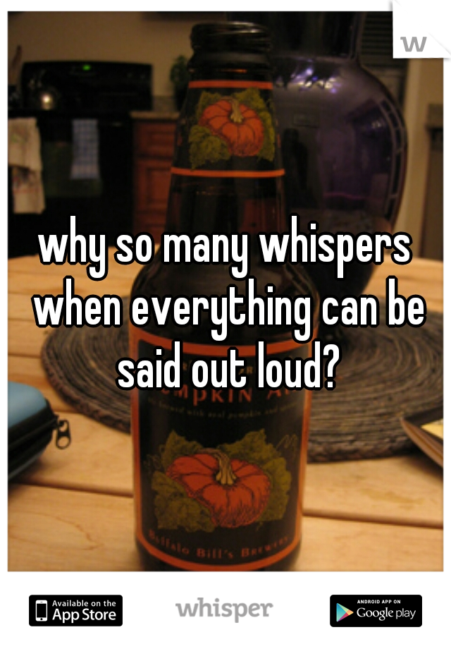 why so many whispers when everything can be said out loud?