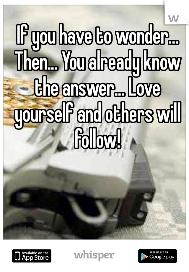 If you have to wonder... Then... You already know the answer... Love yourself and others will follow!