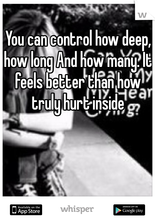 You can control how deep, how long And how many. It feels better than how truly hurt inside