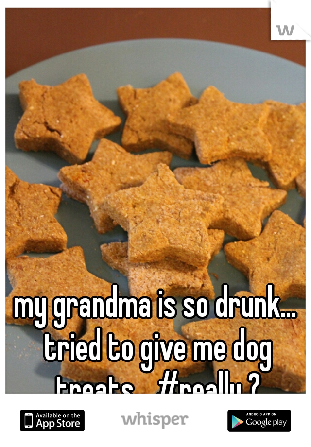 my grandma is so drunk... tried to give me dog treats... #really ?