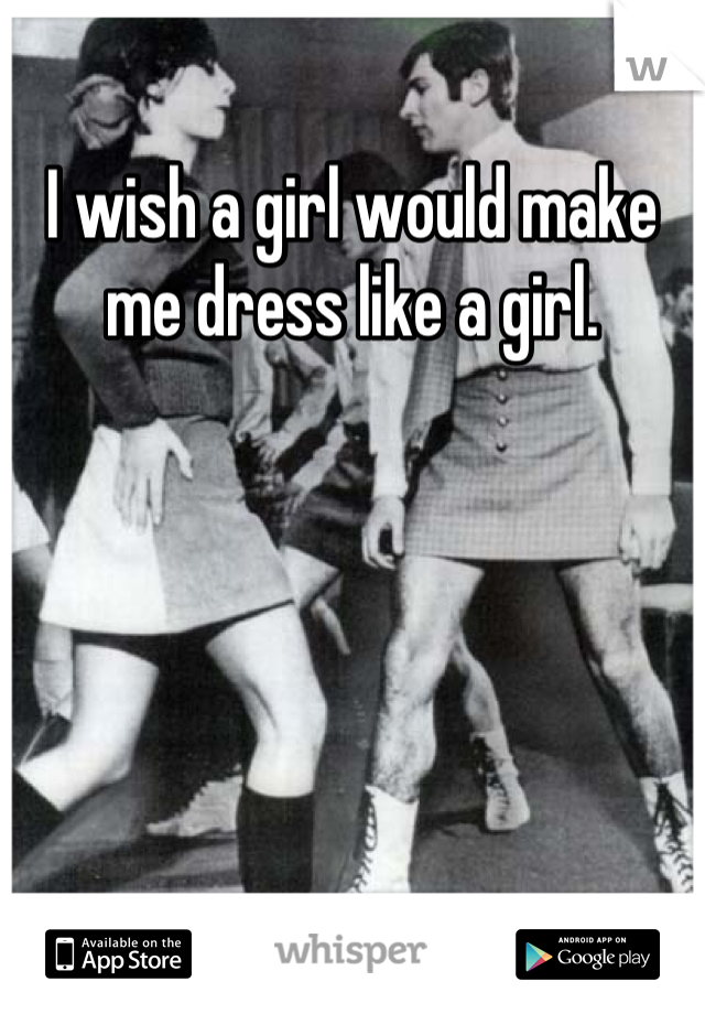 I wish a girl would make me dress like a girl.