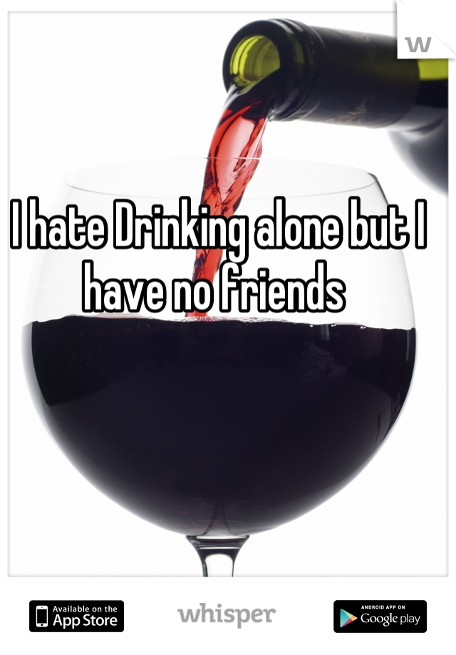 I hate Drinking alone but I have no friends 