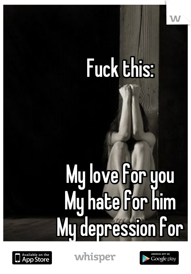 Fuck this:



My love for you
My hate for him
My depression for everything