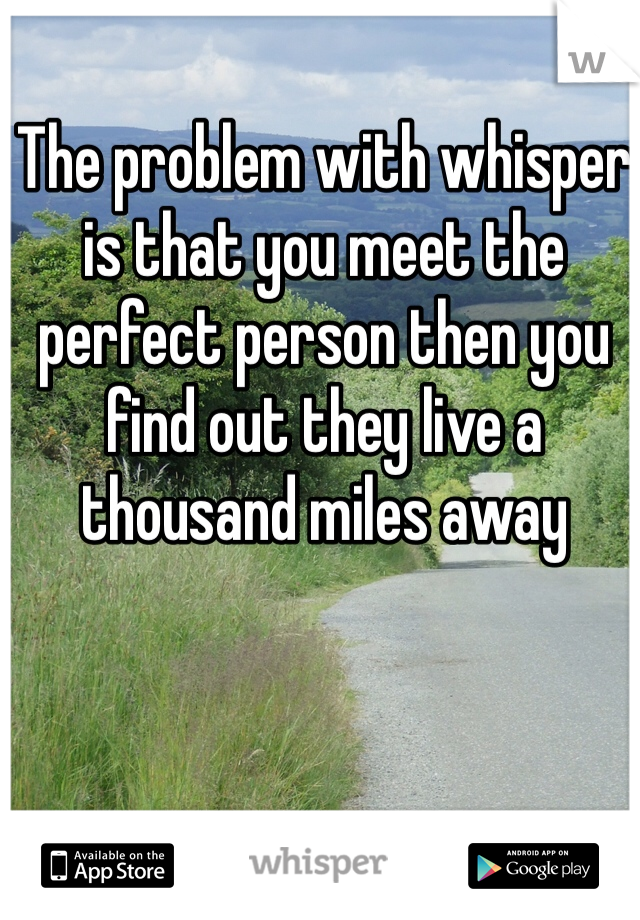The problem with whisper is that you meet the perfect person then you find out they live a thousand miles away 