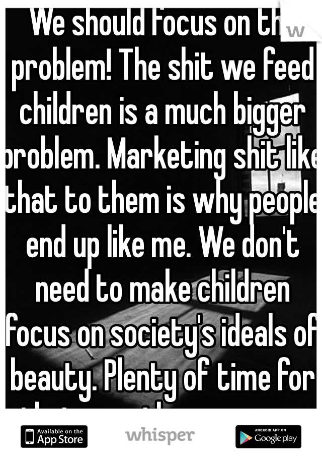 We should focus on the problem! The shit we feed children is a much bigger problem. Marketing shit like that to them is why people end up like me. We don't need to make children focus on society's ideals of beauty. Plenty of time for that once they grow up. 