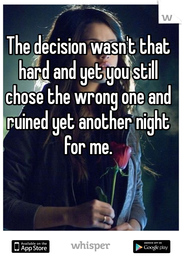The decision wasn't that hard and yet you still chose the wrong one and ruined yet another night for me. 