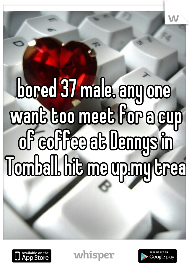 bored 37 male. any one want too meet for a cup of coffee at Dennys in Tomball. hit me up.my treat