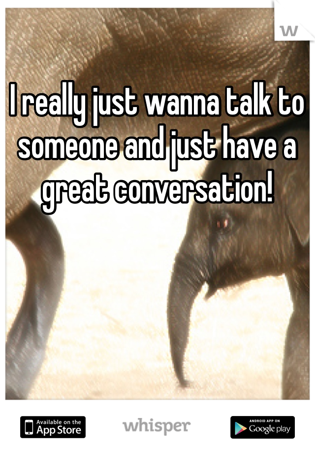 I really just wanna talk to someone and just have a great conversation!