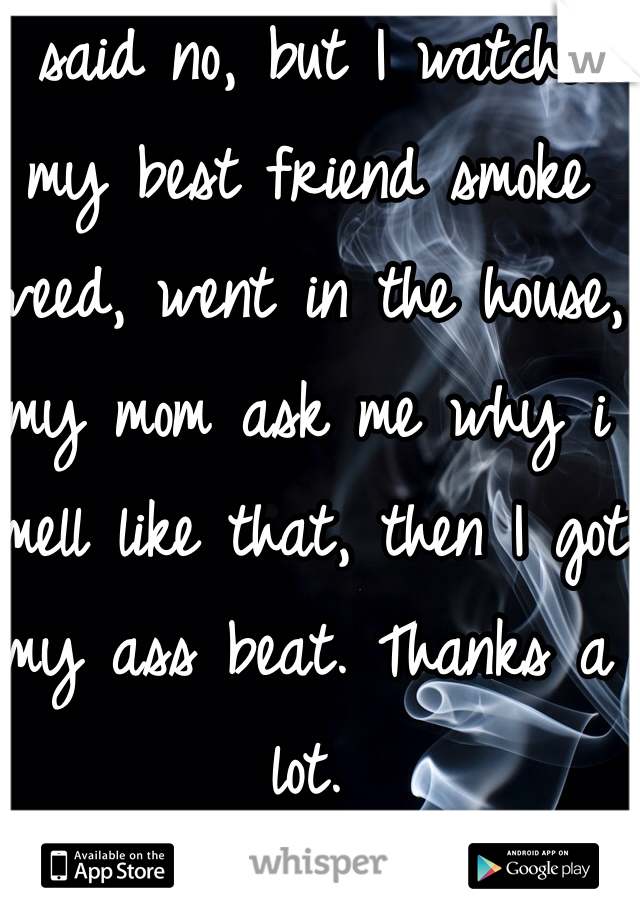 I said no, but I watched my best friend smoke weed, went in the house, my mom ask me why i smell like that, then I got my ass beat. Thanks a lot.
