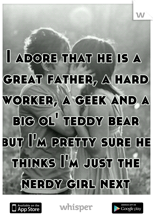 I adore that he is a great father, a hard worker, a geek and a big ol' teddy bear but I'm pretty sure he thinks I'm just the nerdy girl next door... :( 