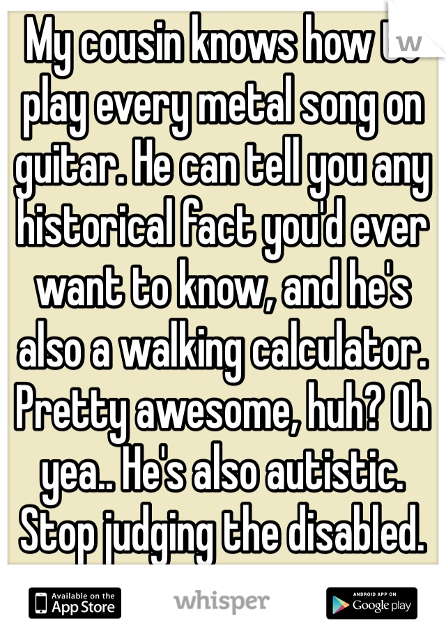 My cousin knows how to play every metal song on guitar. He can tell you any historical fact you'd ever want to know, and he's also a walking calculator. Pretty awesome, huh? Oh yea.. He's also autistic. Stop judging the disabled. 