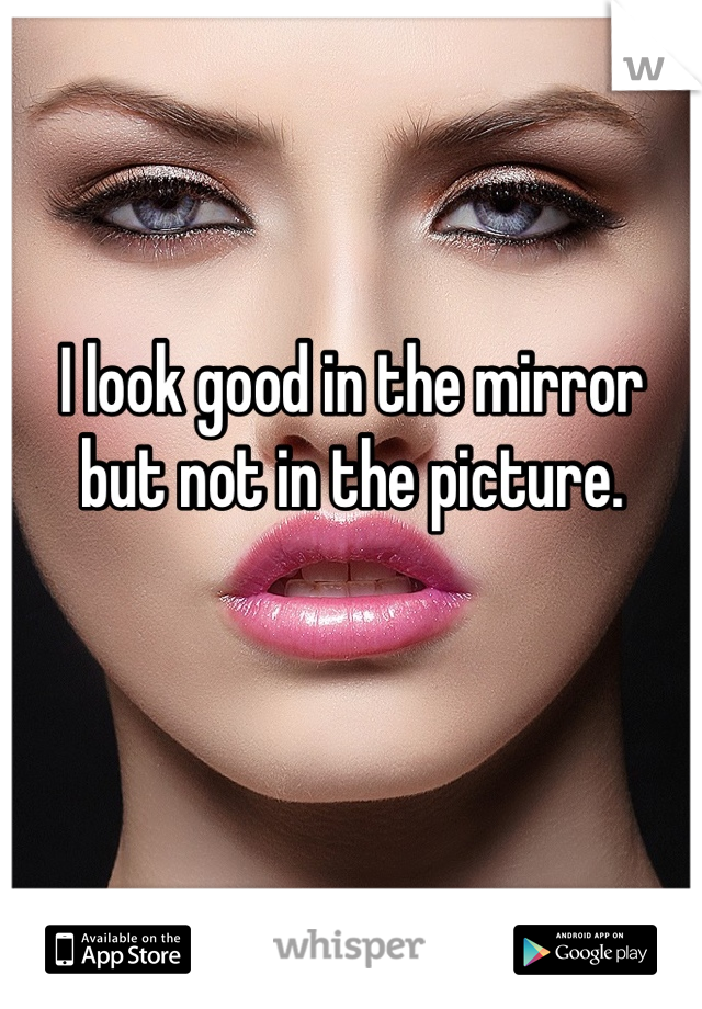 I look good in the mirror but not in the picture.