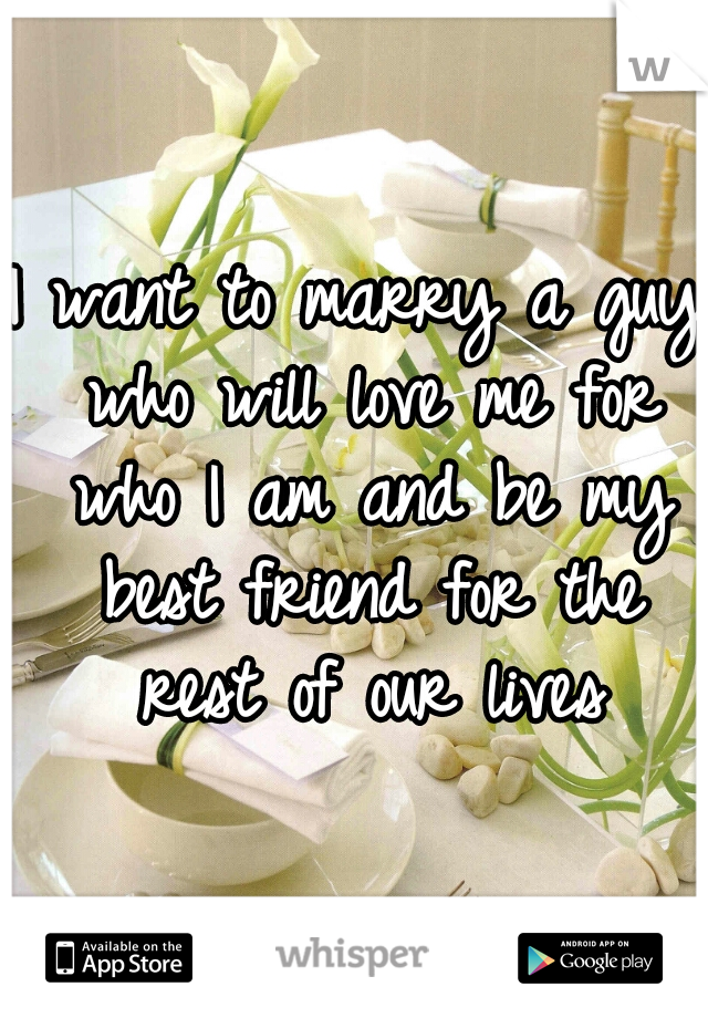 I want to marry a guy who will love me for who I am and be my best friend for the rest of our lives