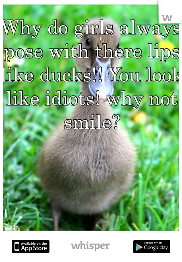 Why do girls always pose with there lips like ducks!! You look like idiots! why not smile? 