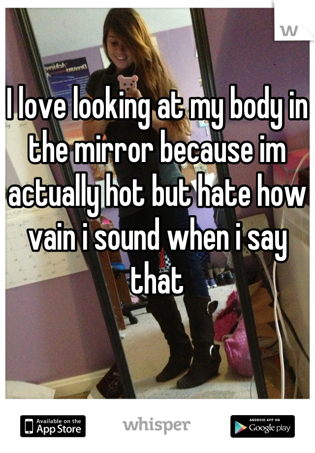 I love looking at my body in the mirror because im actually hot but hate how vain i sound when i say that