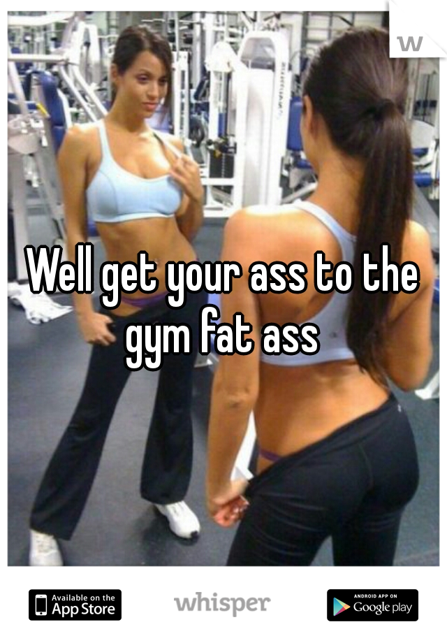 Well get your ass to the gym fat ass 