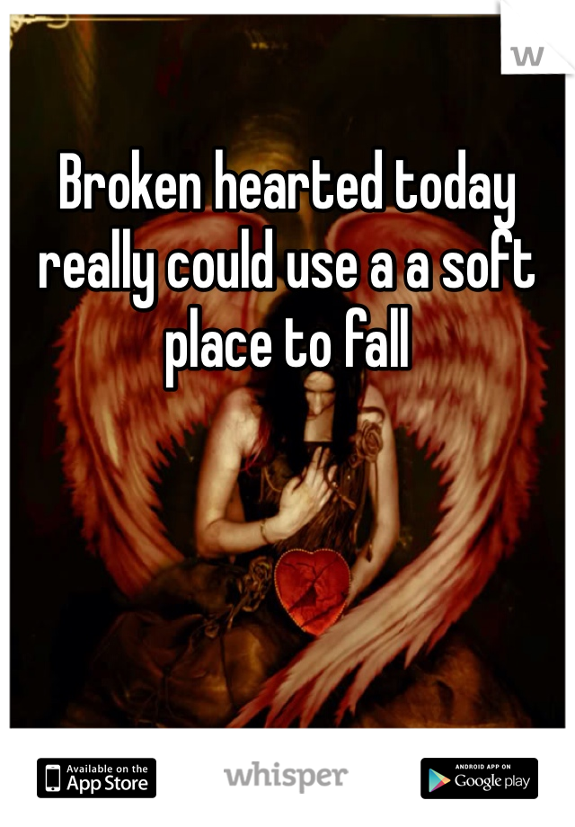 Broken hearted today really could use a a soft place to fall