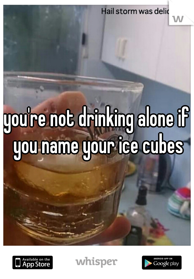 you're not drinking alone if you name your ice cubes
