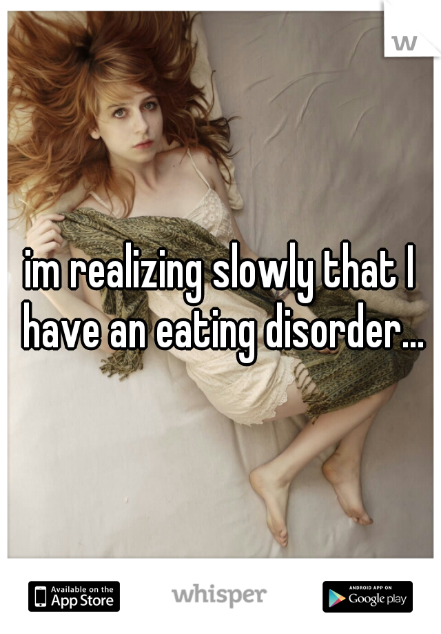 im realizing slowly that I have an eating disorder...
