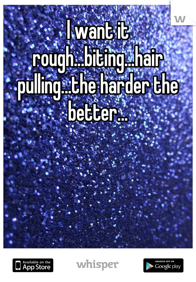 I want it rough...biting...hair pulling...the harder the better...