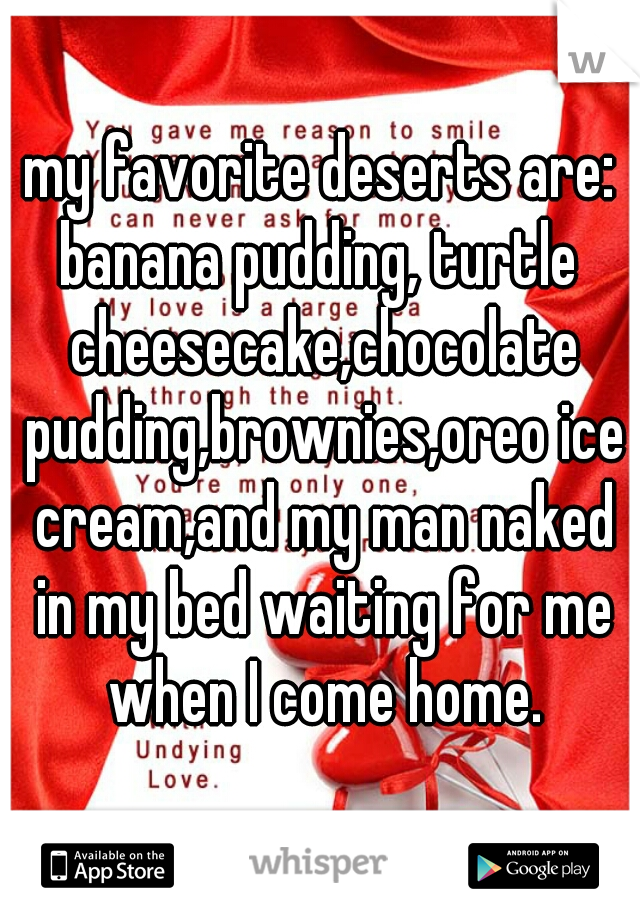 my favorite deserts are:
banana pudding, turtle cheesecake,chocolate pudding,brownies,oreo ice cream,and my man naked in my bed waiting for me when I come home.