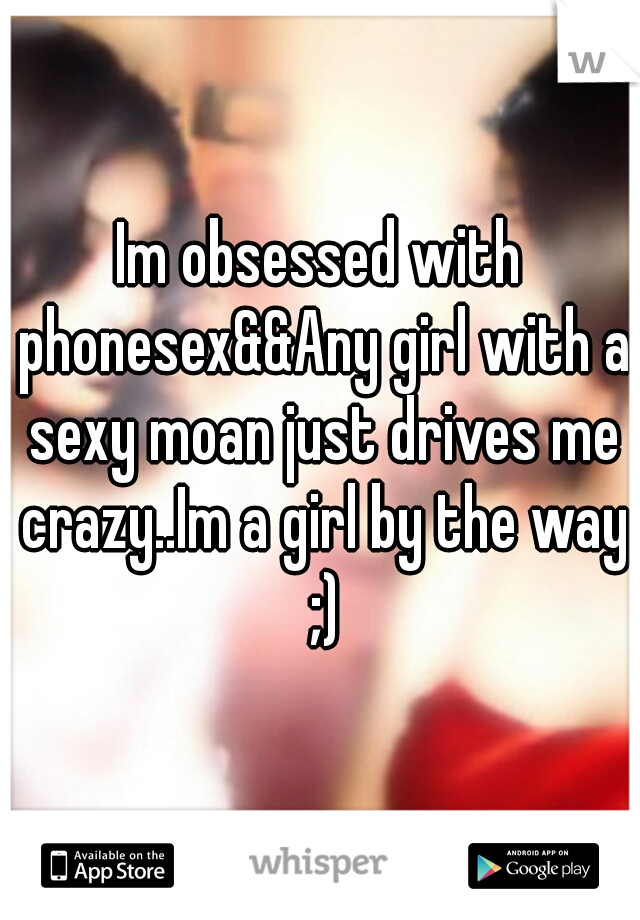 Im obsessed with phonesex&&Any girl with a sexy moan just drives me crazy..Im a girl by the way ;)