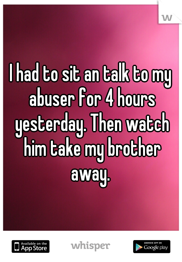 I had to sit an talk to my abuser for 4 hours yesterday. Then watch him take my brother away. 