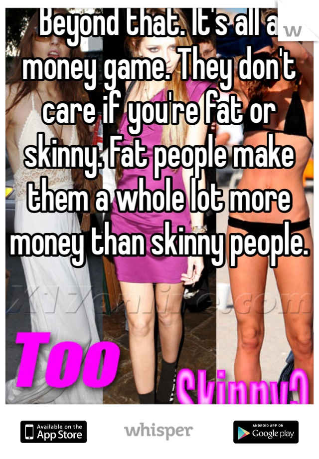 Beyond that. It's all a money game. They don't care if you're fat or skinny. Fat people make them a whole lot more money than skinny people. 