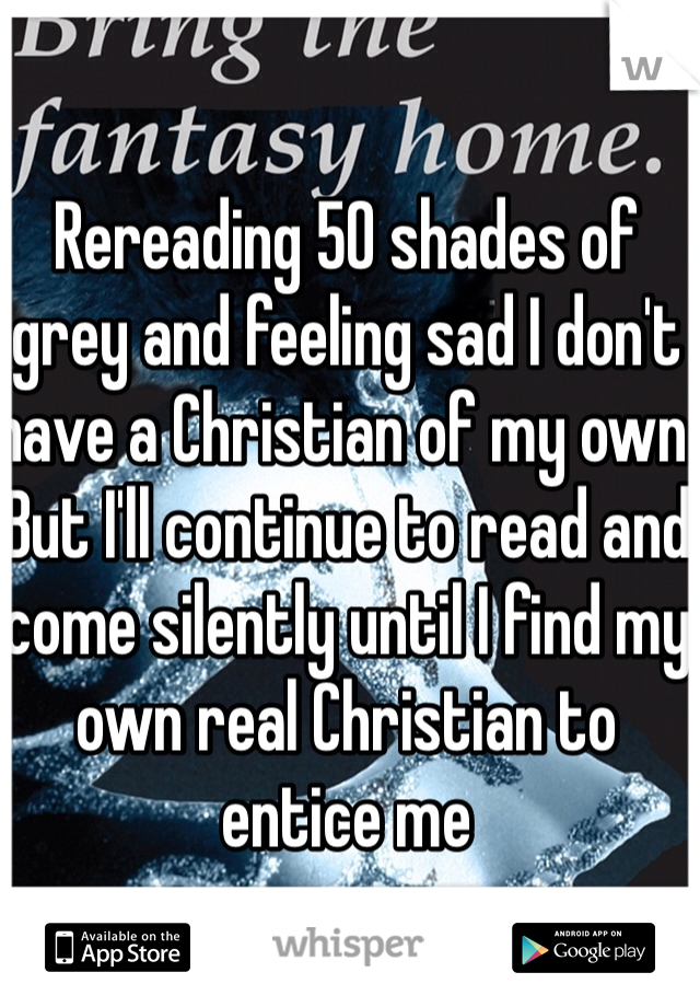 Rereading 50 shades of grey and feeling sad I don't have a Christian of my own. But I'll continue to read and come silently until I find my own real Christian to entice me 