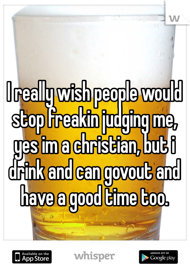 I really wish people would stop freakin judging me, yes im a christian, but i drink and can govout and have a good time too.