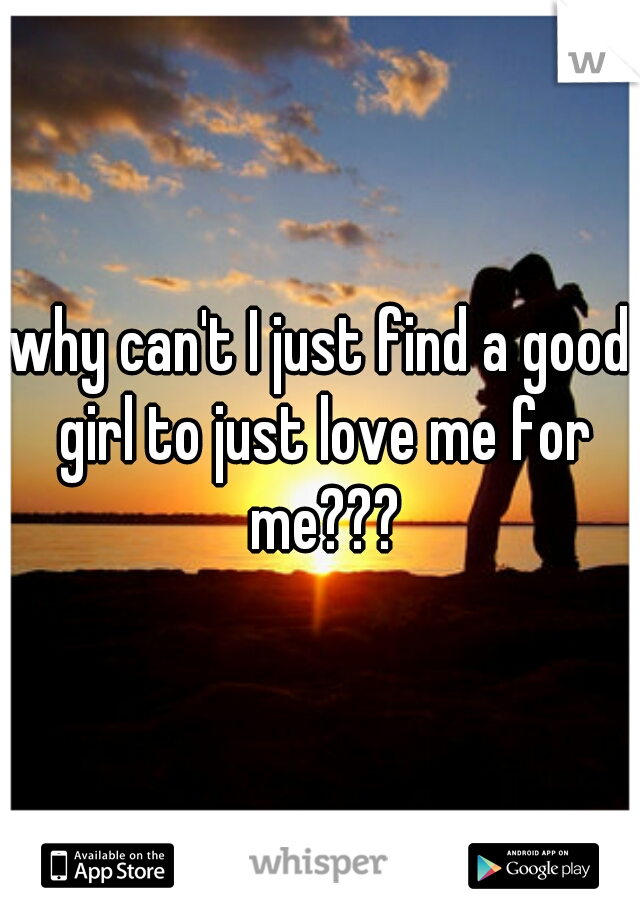 why can't I just find a good girl to just love me for me???