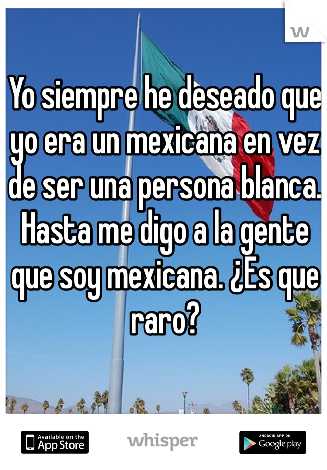 Yo siempre he deseado que yo era un mexicana en vez de ser una persona blanca. Hasta me digo a la gente que soy mexicana. ¿Es que raro?