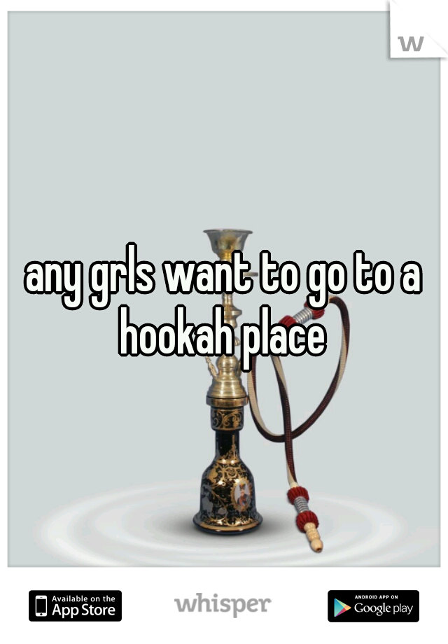 any grls want to go to a hookah place 