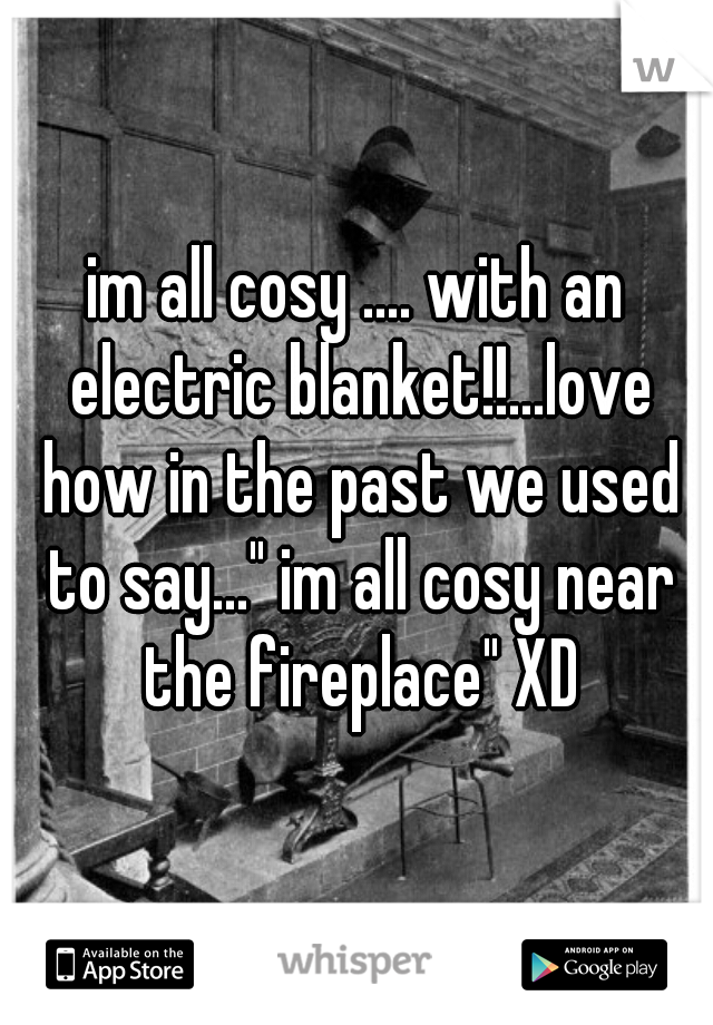 im all cosy .... with an electric blanket!!...love how in the past we used to say..." im all cosy near the fireplace" XD
