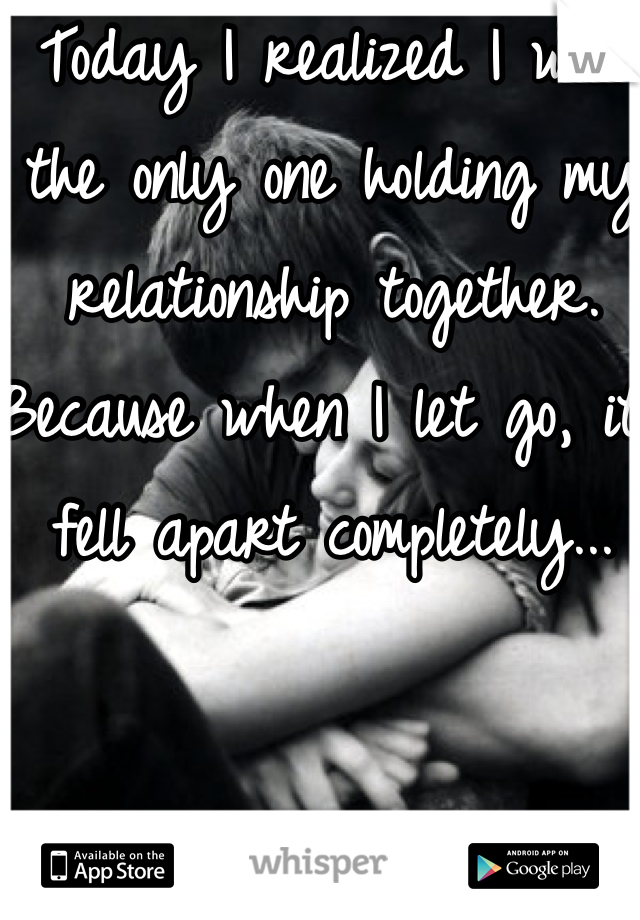 Today I realized I was the only one holding my relationship together. Because when I let go, it fell apart completely...