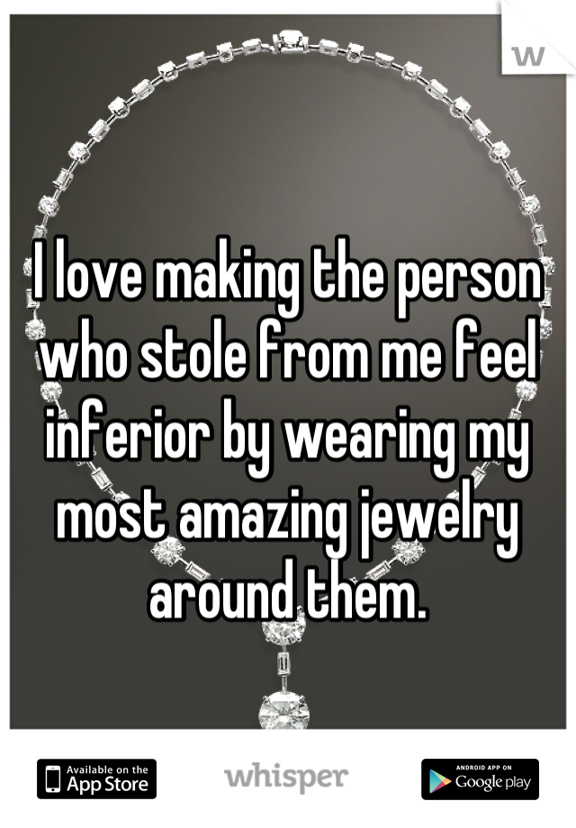 I love making the person who stole from me feel inferior by wearing my most amazing jewelry around them.