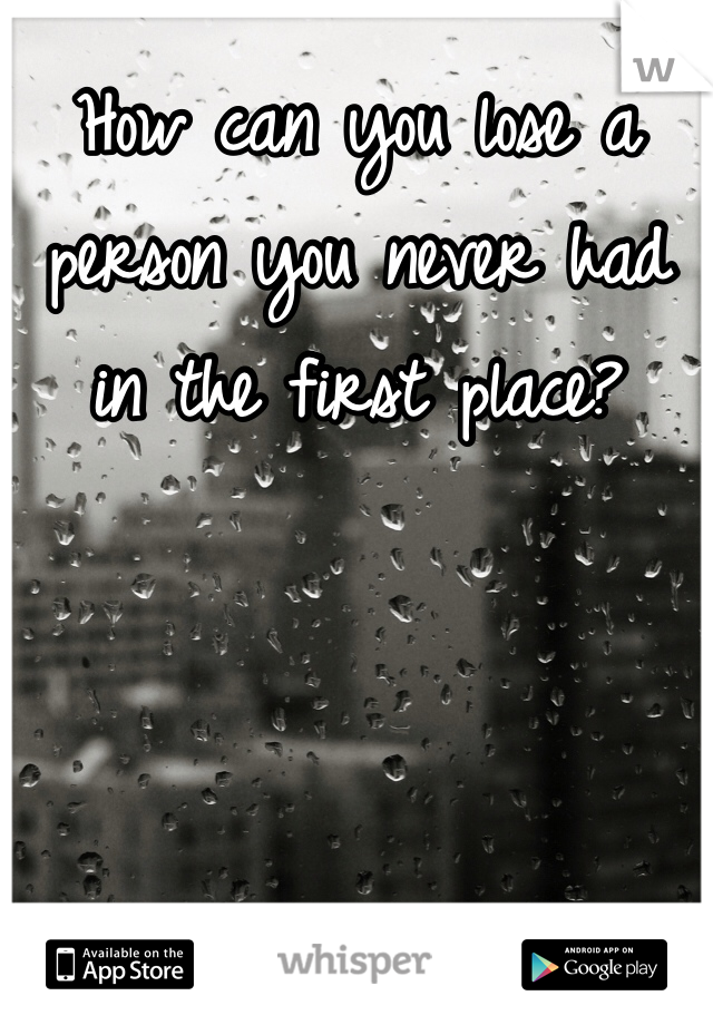 How can you lose a person you never had in the first place?