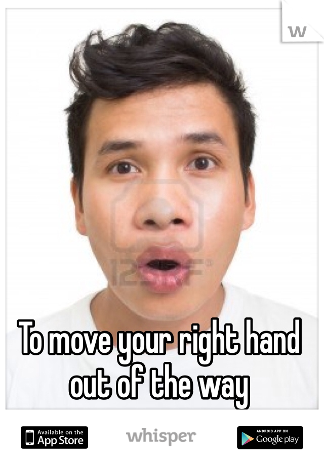 To move your right hand out of the way