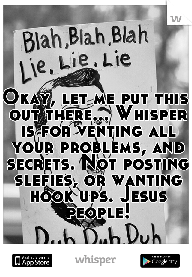 Okay, let me put this out there... Whisper is for venting all your problems, and secrets. Not posting slefies, or wanting hook ups. Jesus people!