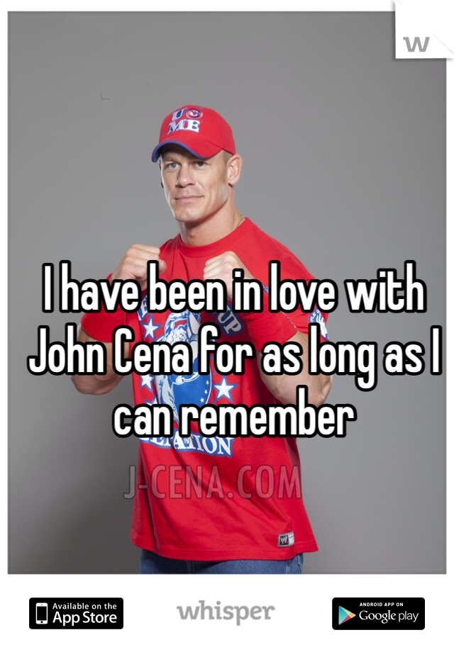 I have been in love with John Cena for as long as I can remember  
