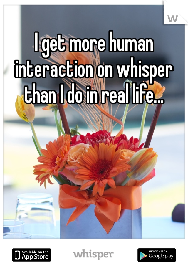 I get more human interaction on whisper than I do in real life...