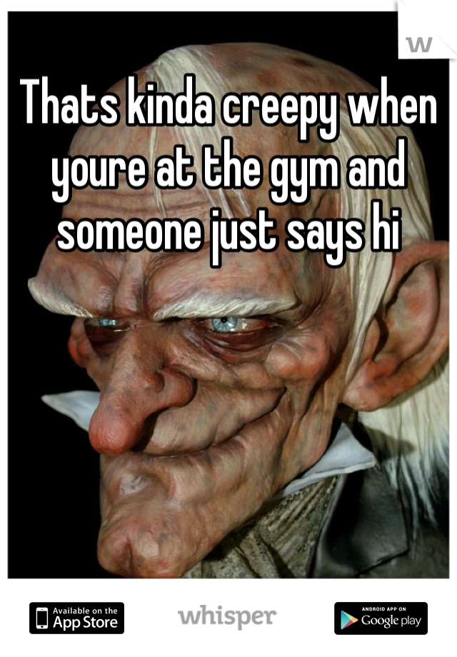 Thats kinda creepy when youre at the gym and someone just says hi